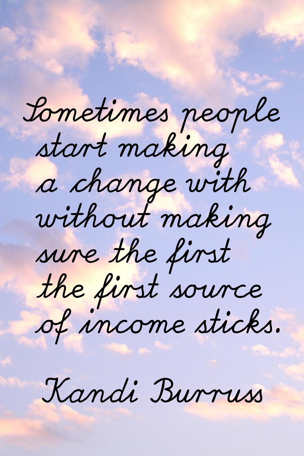 Sometimes people start making a change with without making sure the first the first source of incom