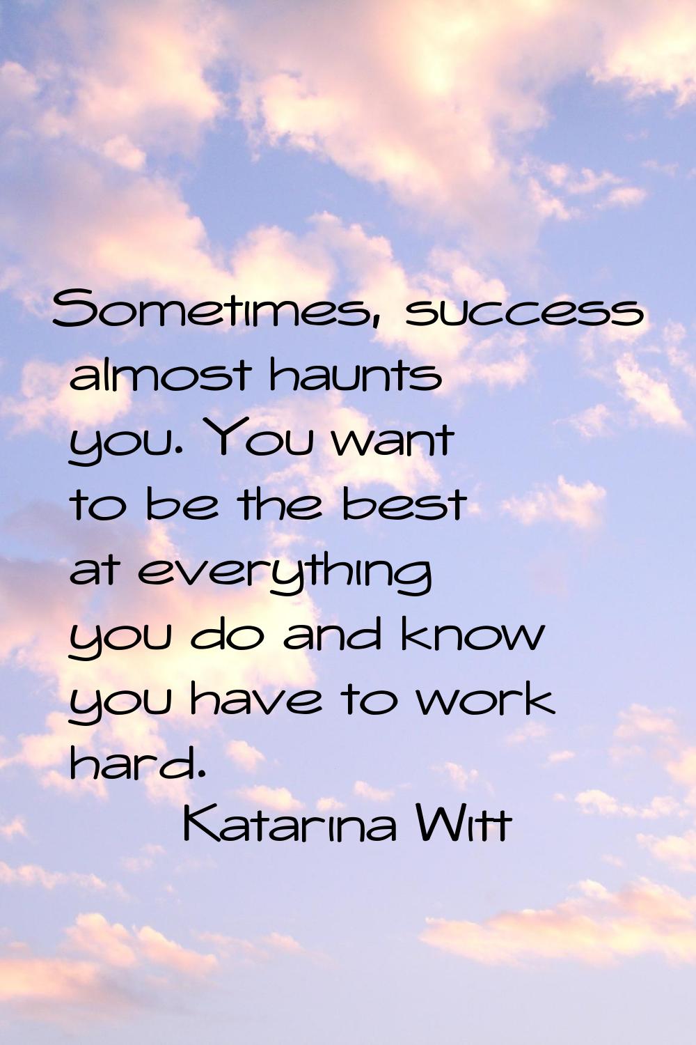 Sometimes, success almost haunts you. You want to be the best at everything you do and know you hav