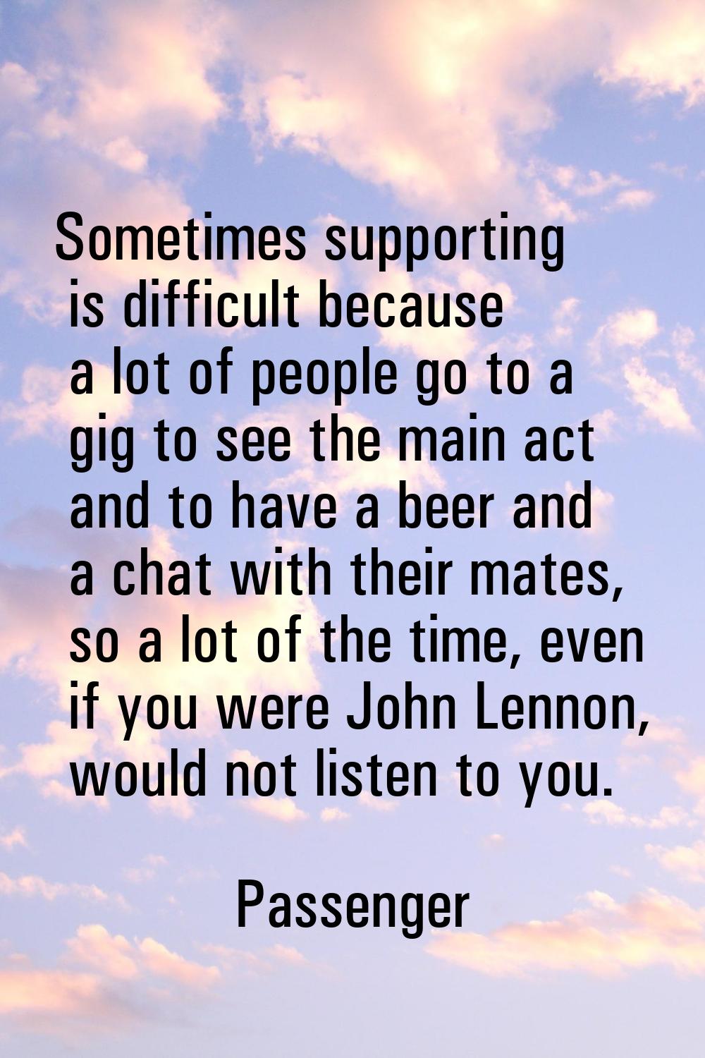Sometimes supporting is difficult because a lot of people go to a gig to see the main act and to ha