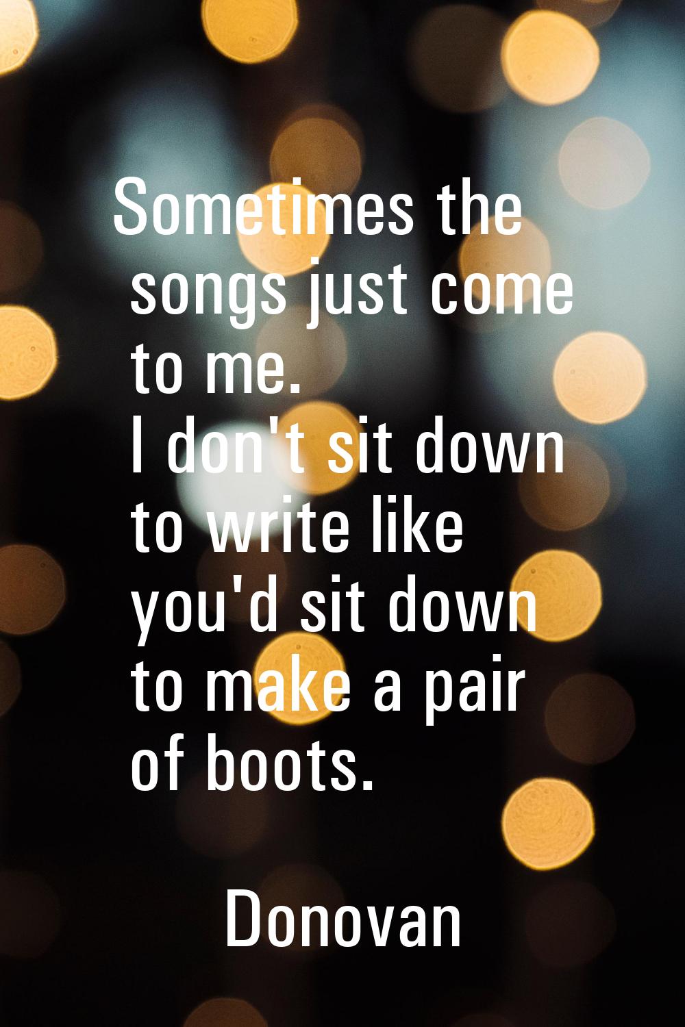 Sometimes the songs just come to me. I don't sit down to write like you'd sit down to make a pair o