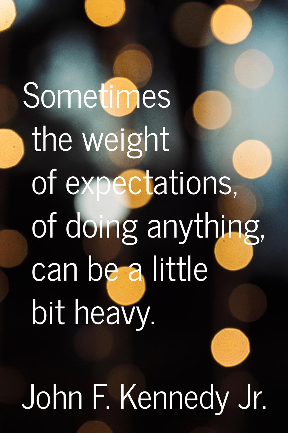 Sometimes the weight of expectations, of doing anything, can be a little bit heavy.