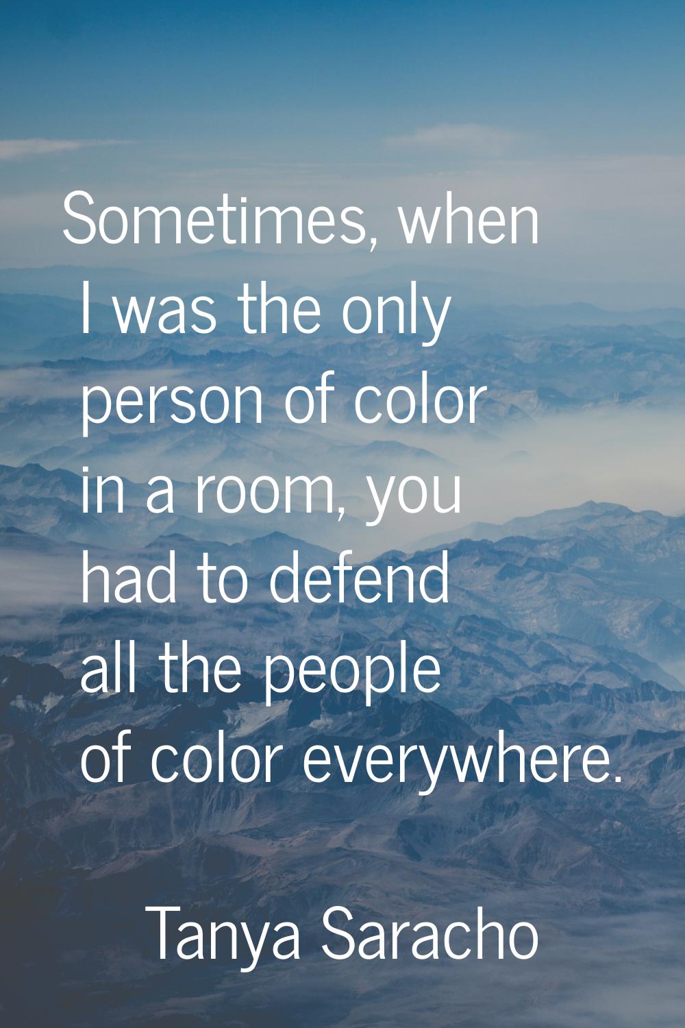 Sometimes, when I was the only person of color in a room, you had to defend all the people of color