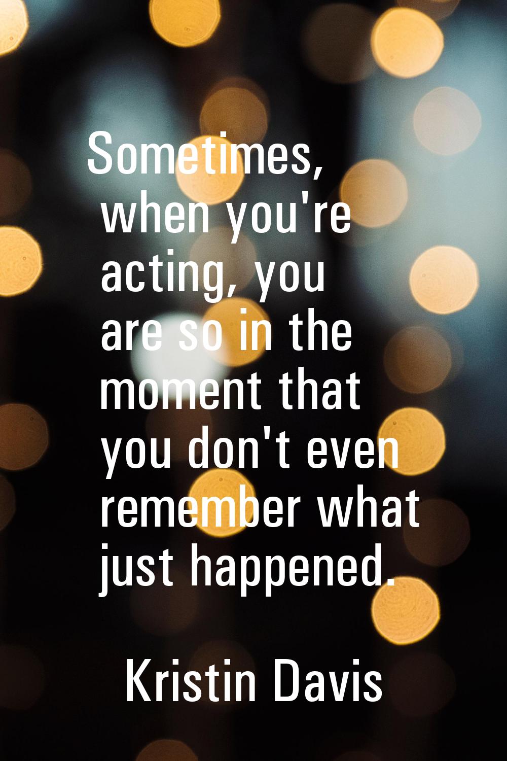 Sometimes, when you're acting, you are so in the moment that you don't even remember what just happ