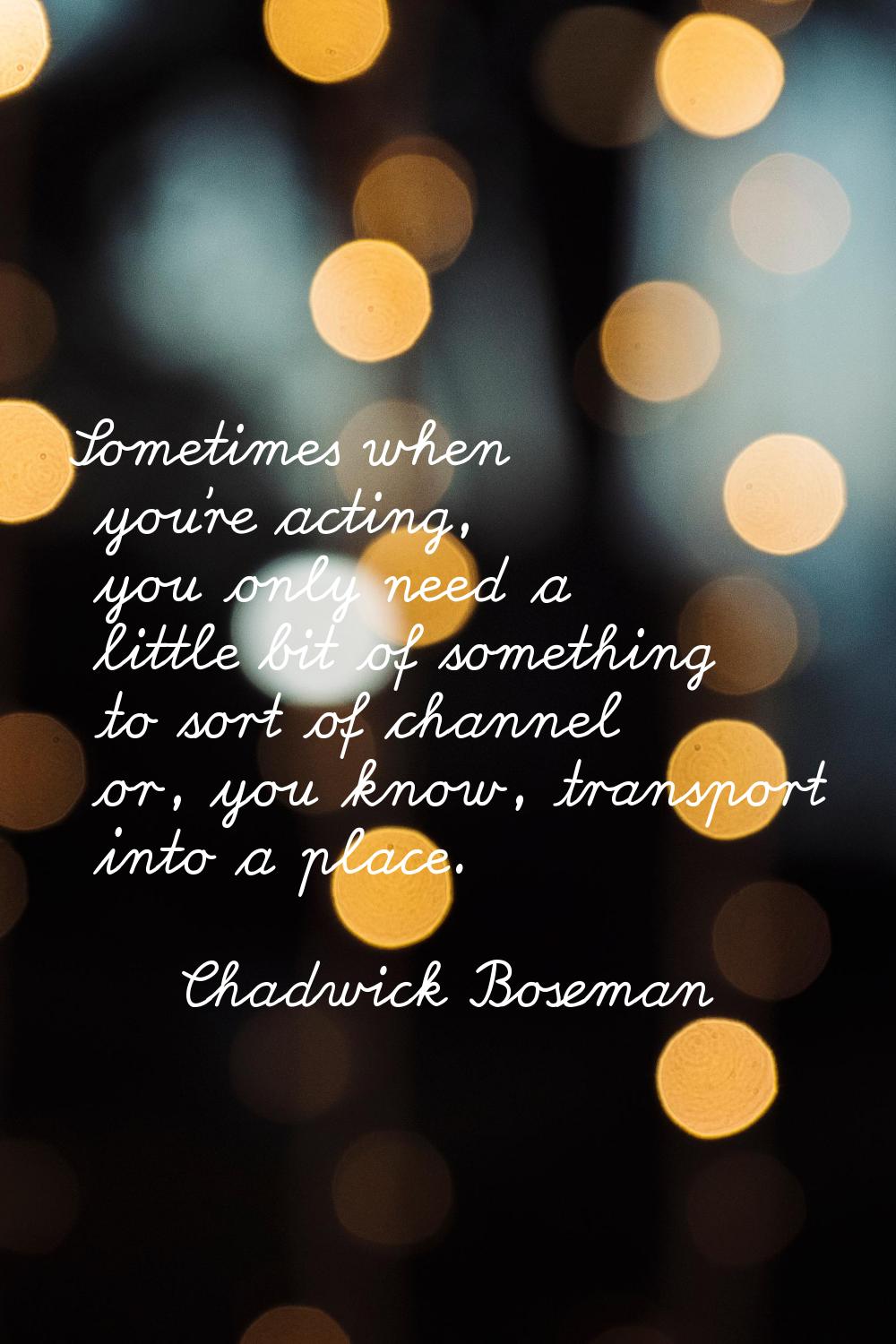 Sometimes when you're acting, you only need a little bit of something to sort of channel or, you kn