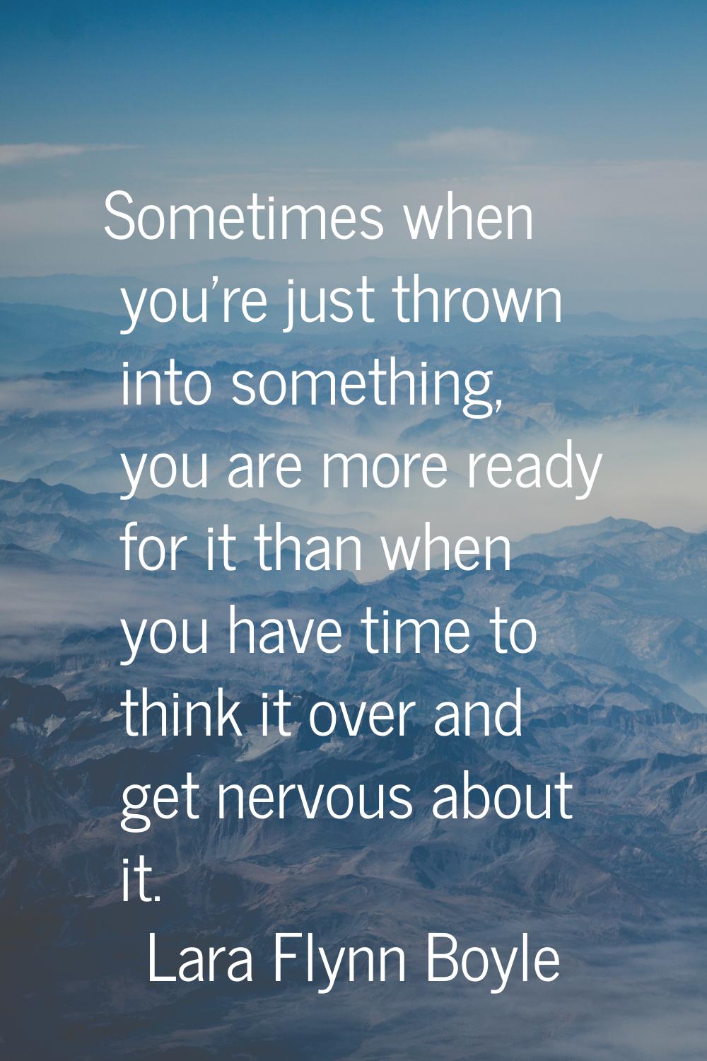 Sometimes when you're just thrown into something, you are more ready for it than when you have time