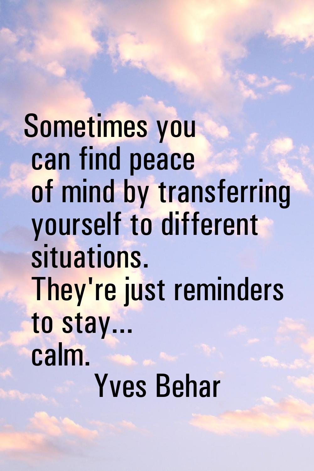 Sometimes you can find peace of mind by transferring yourself to different situations. They're just