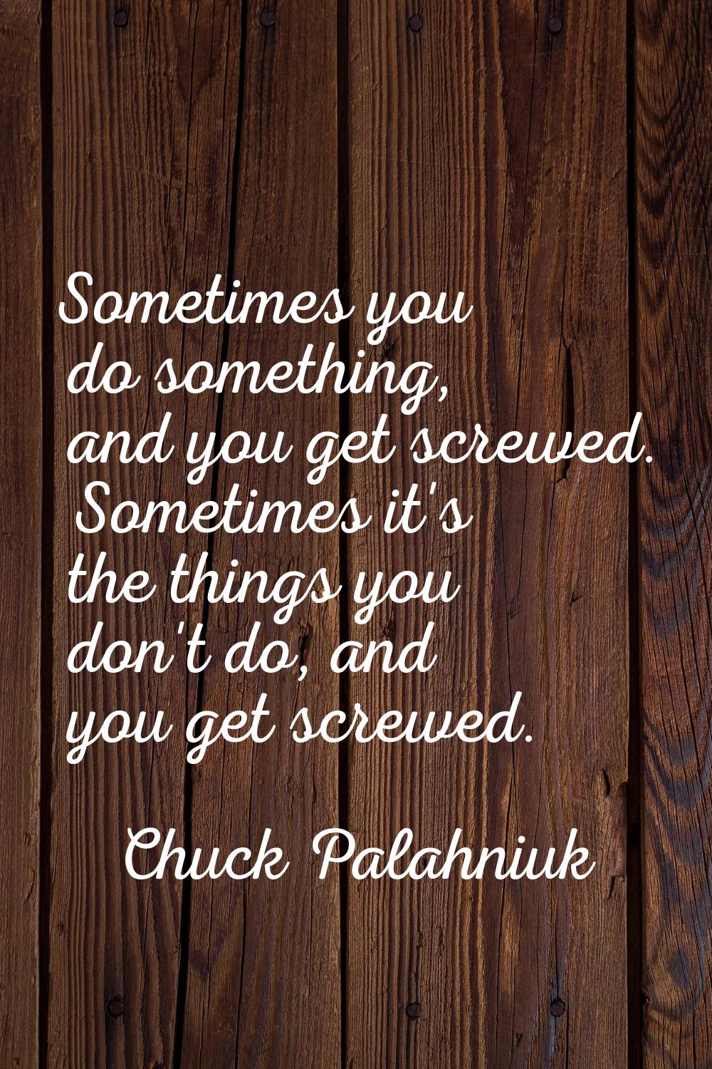 Sometimes you do something, and you get screwed. Sometimes it's the things you don't do, and you ge