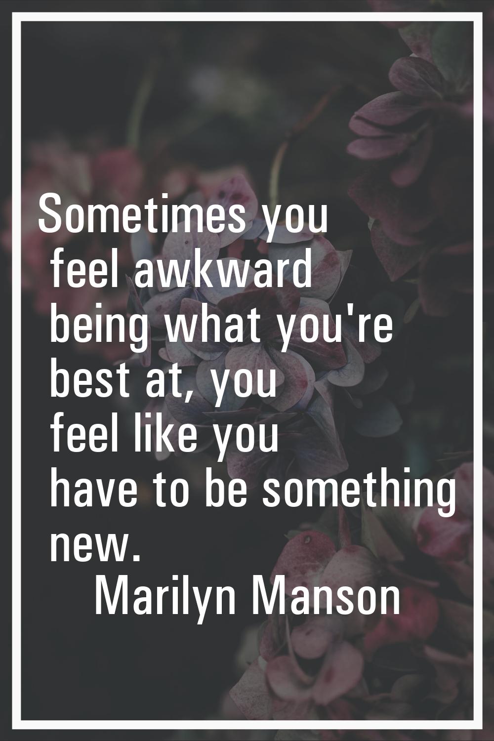 Sometimes you feel awkward being what you're best at, you feel like you have to be something new.