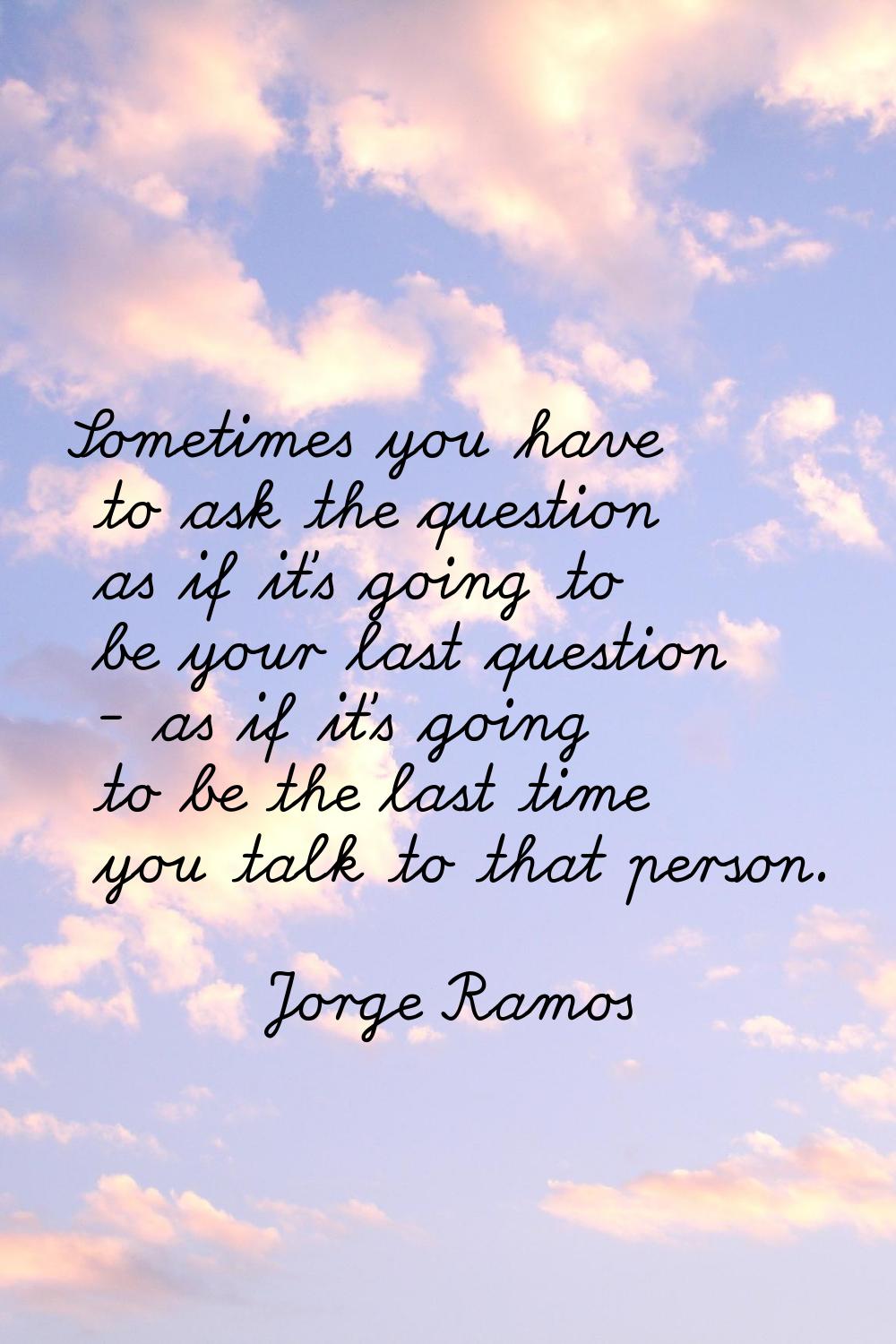 Sometimes you have to ask the question as if it's going to be your last question - as if it's going