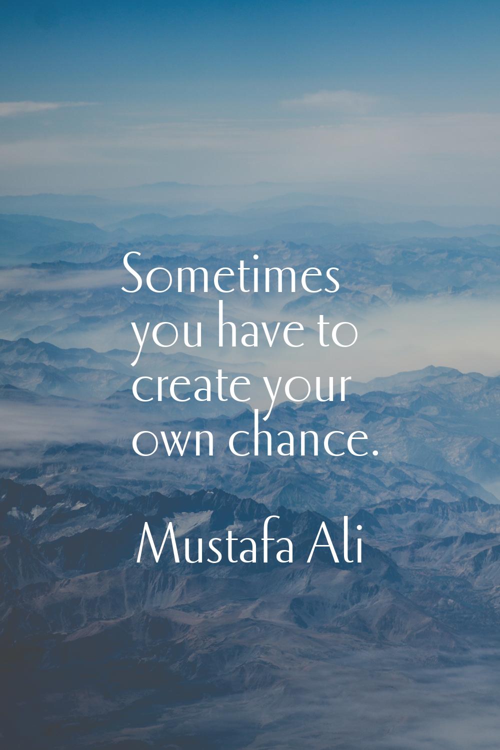 Sometimes you have to create your own chance.
