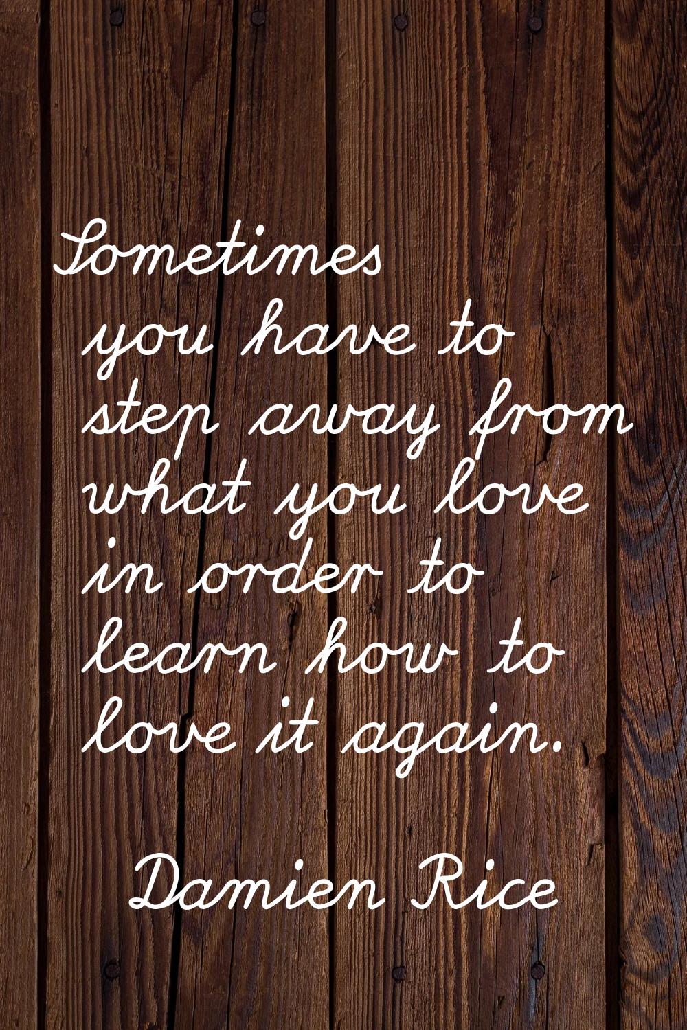 Sometimes you have to step away from what you love in order to learn how to love it again.