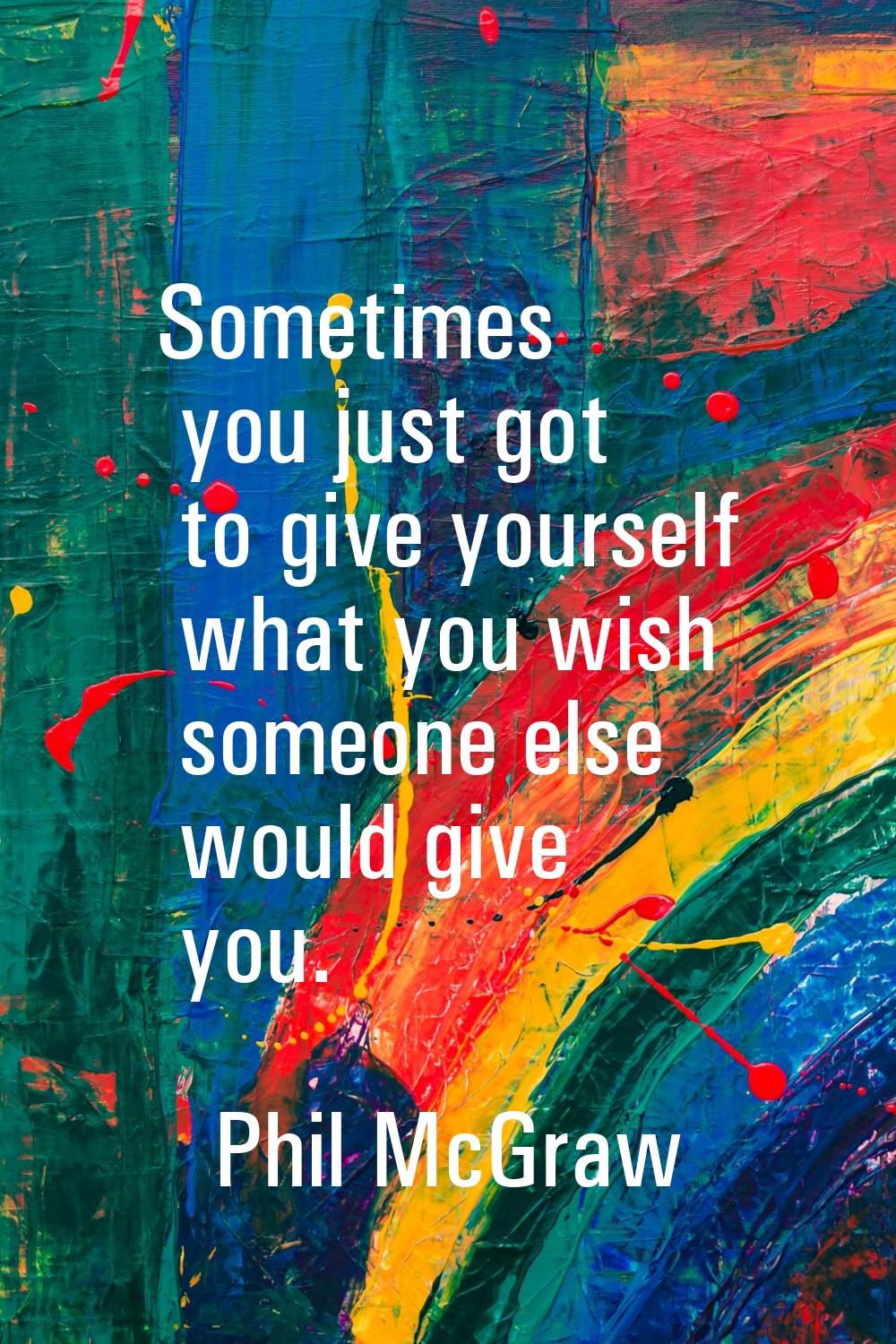 Sometimes you just got to give yourself what you wish someone else would give you.