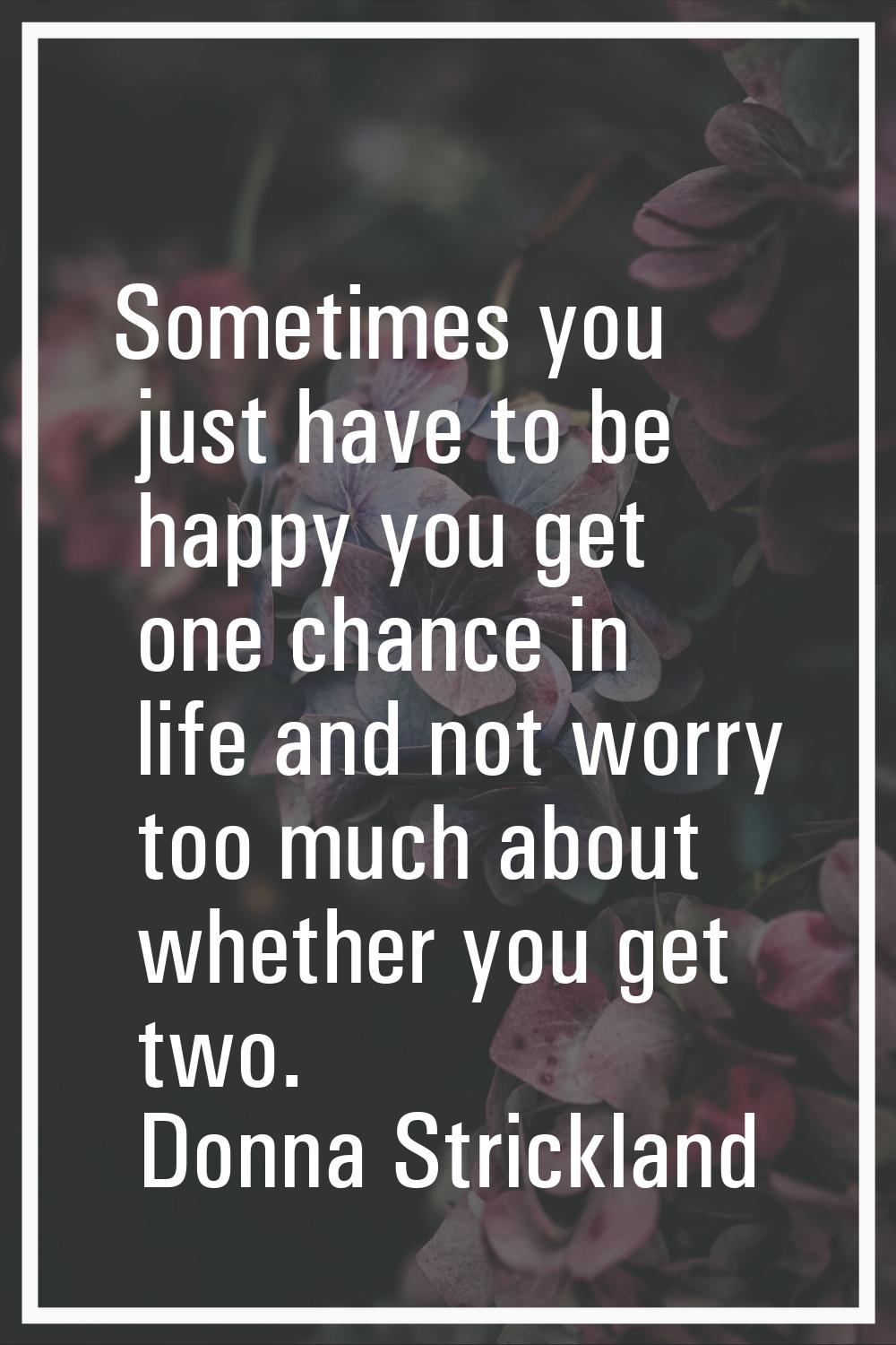 Sometimes you just have to be happy you get one chance in life and not worry too much about whether
