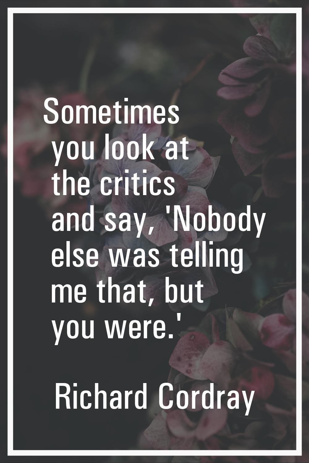 Sometimes you look at the critics and say, 'Nobody else was telling me that, but you were.'