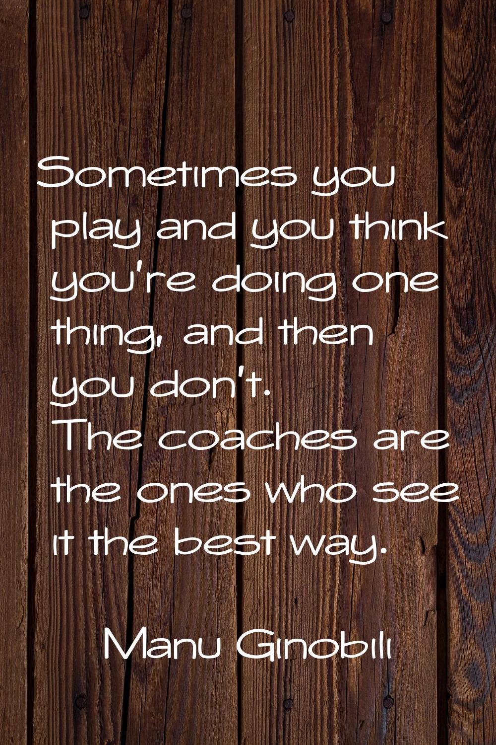 Sometimes you play and you think you're doing one thing, and then you don't. The coaches are the on