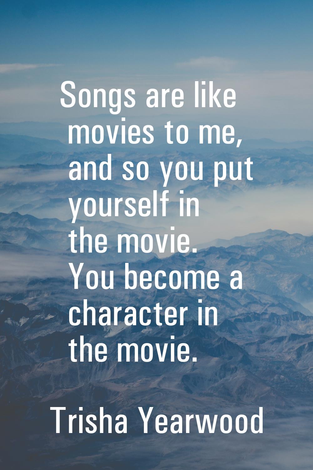 Songs are like movies to me, and so you put yourself in the movie. You become a character in the mo