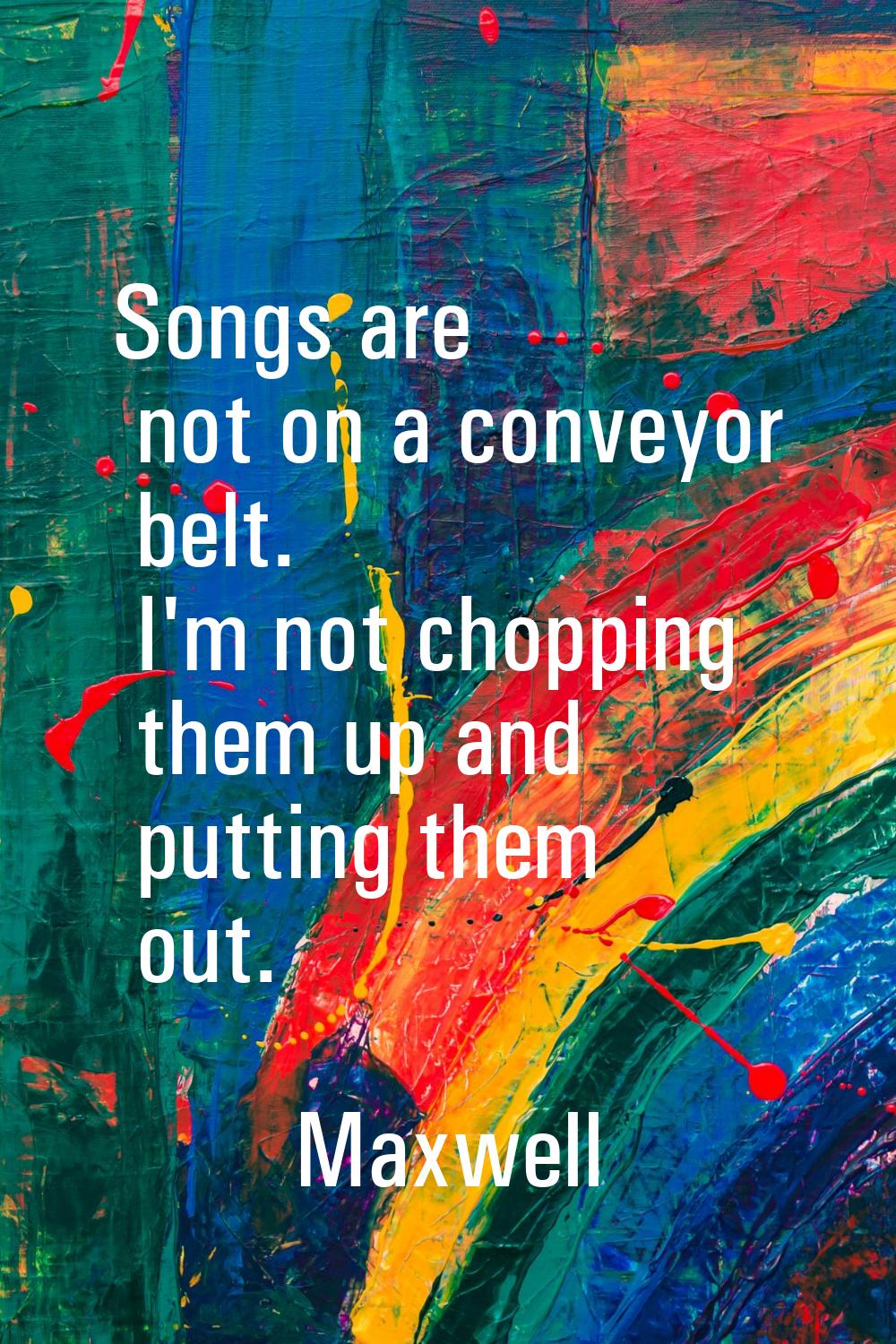 Songs are not on a conveyor belt. I'm not chopping them up and putting them out.