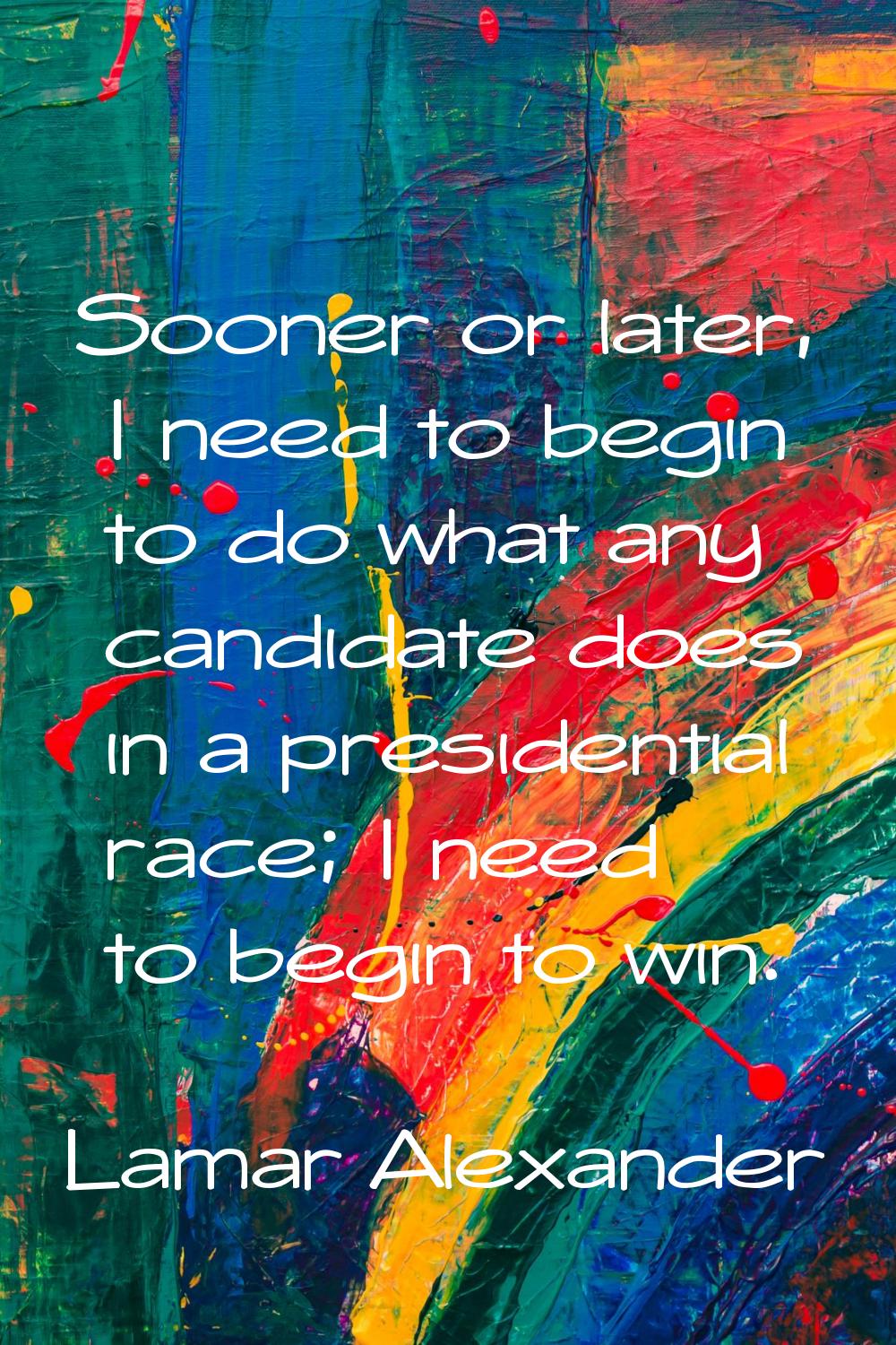 Sooner or later, I need to begin to do what any candidate does in a presidential race; I need to be