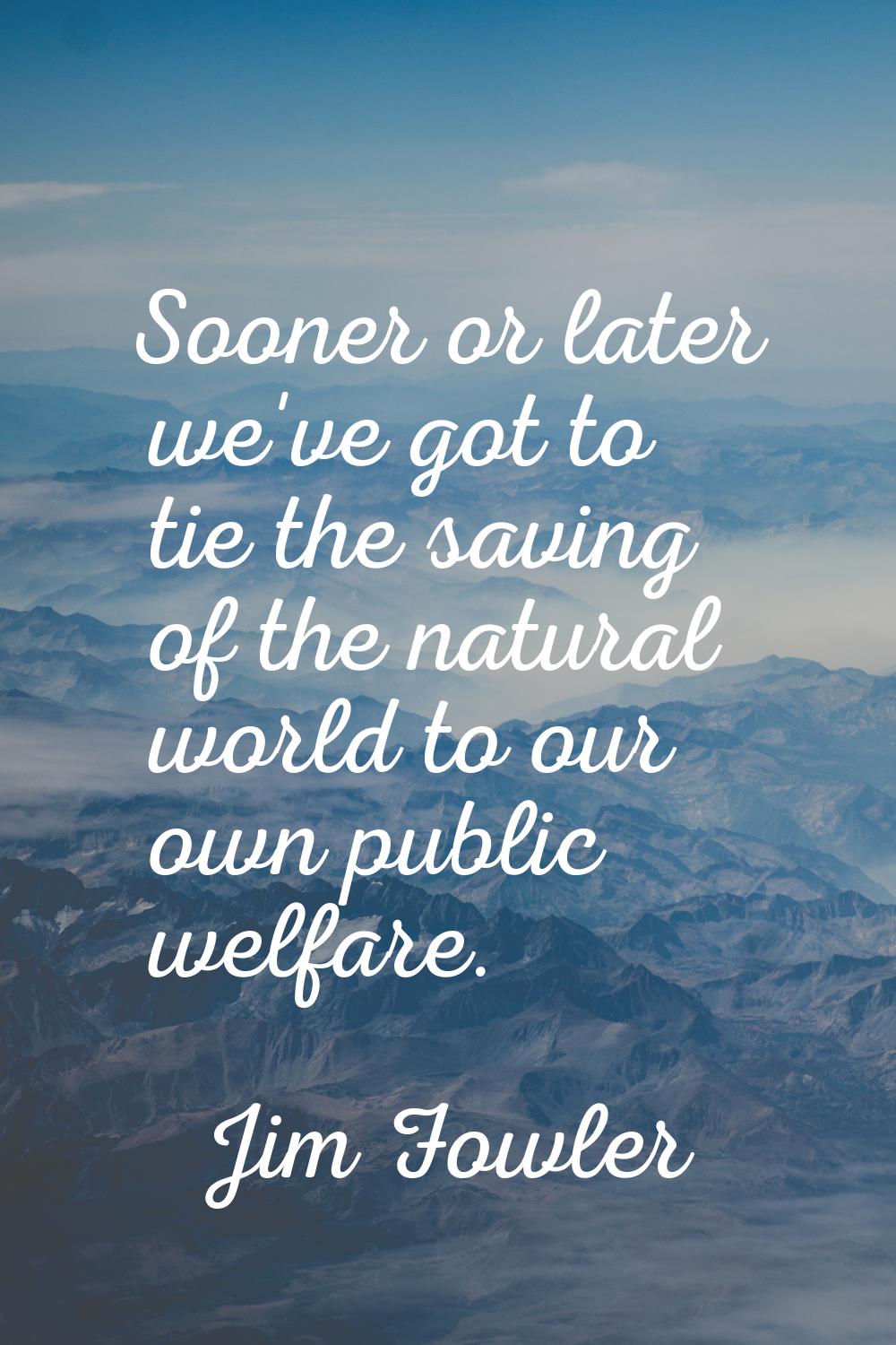 Sooner or later we've got to tie the saving of the natural world to our own public welfare.