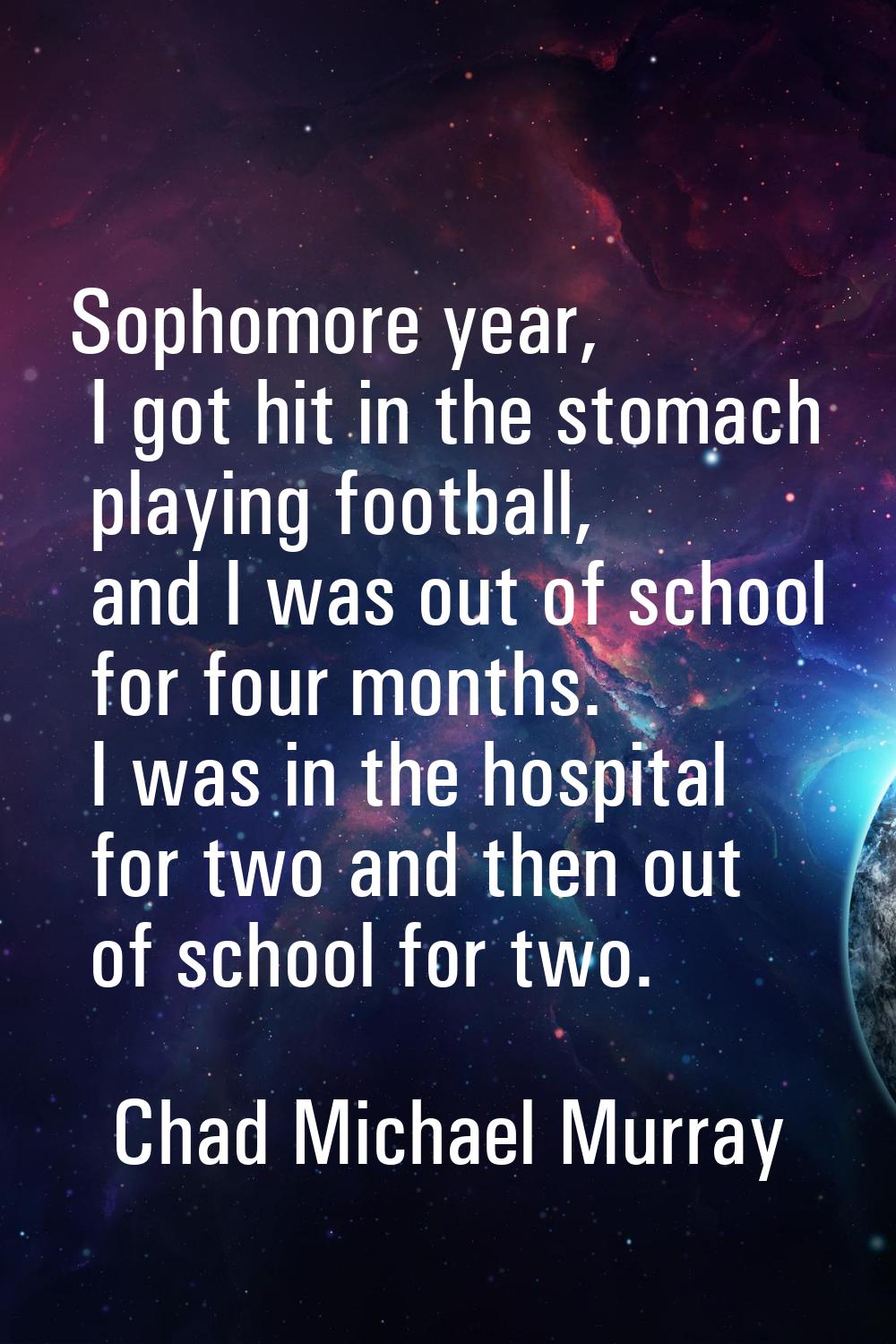Sophomore year, I got hit in the stomach playing football, and I was out of school for four months.