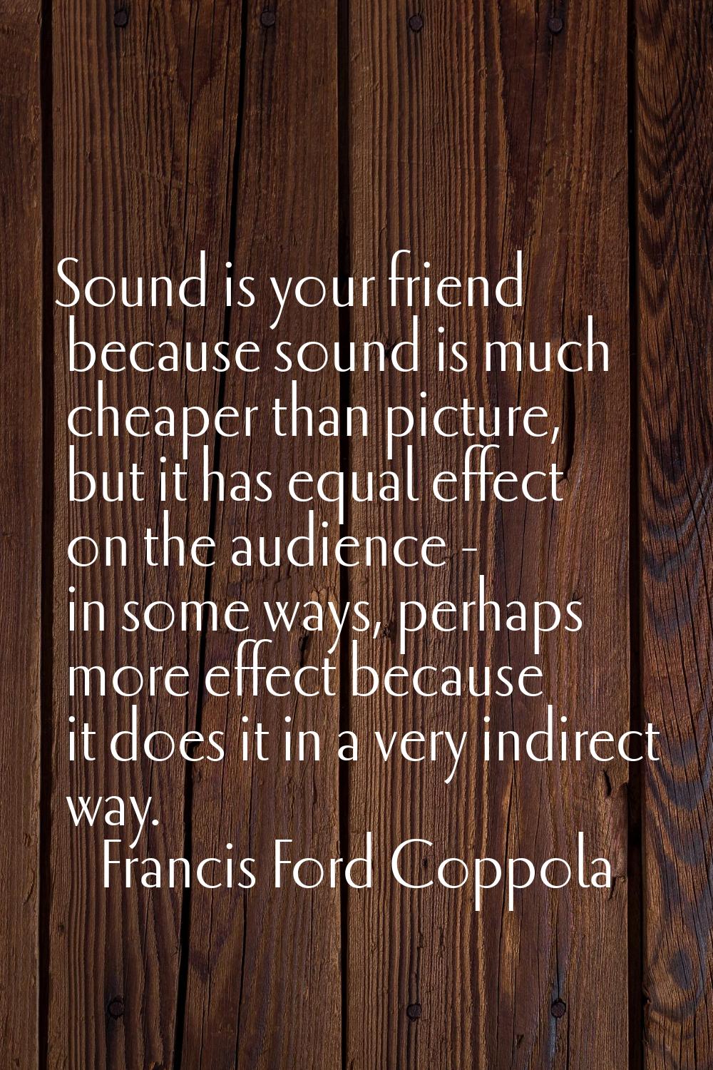 Sound is your friend because sound is much cheaper than picture, but it has equal effect on the aud