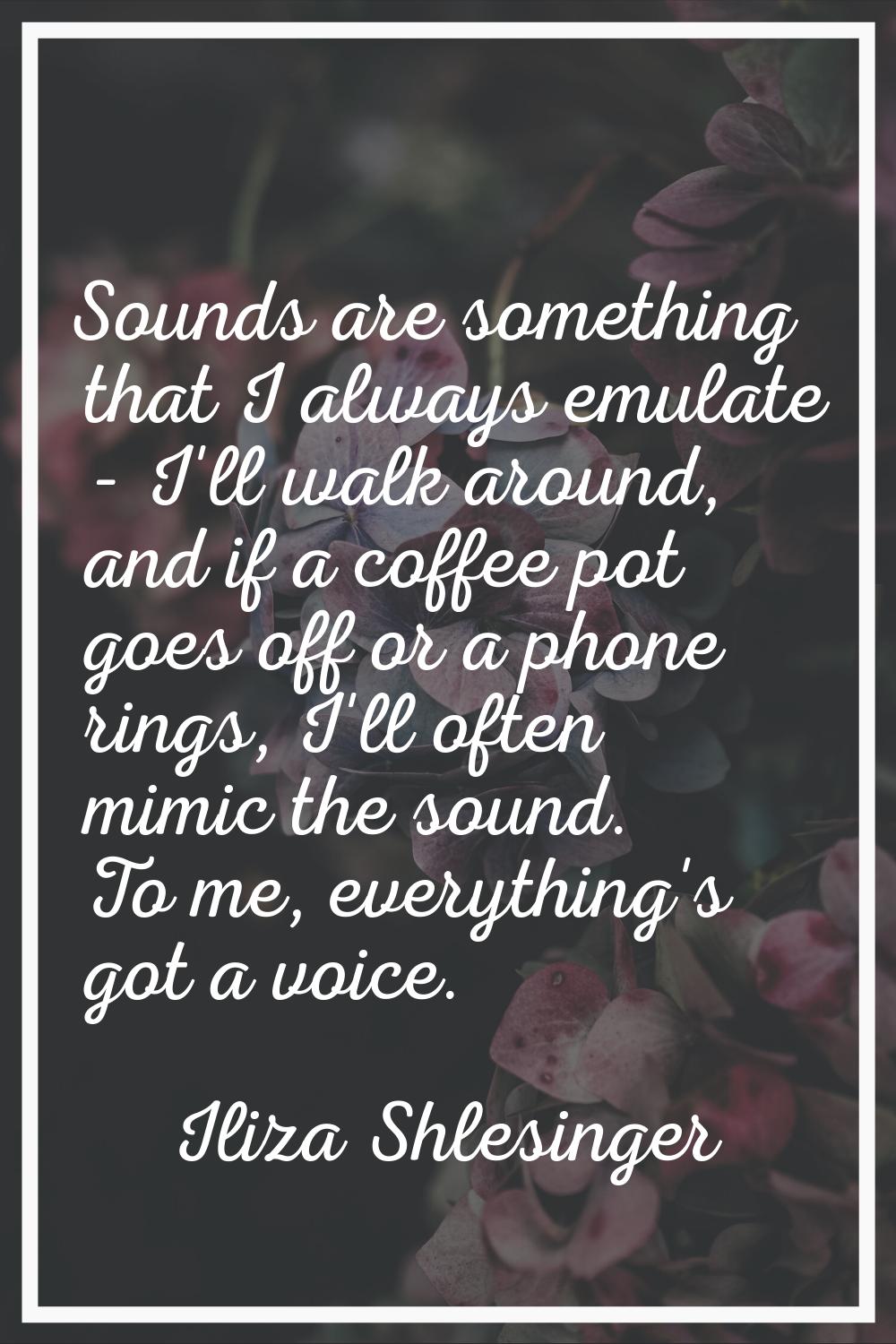 Sounds are something that I always emulate - I'll walk around, and if a coffee pot goes off or a ph