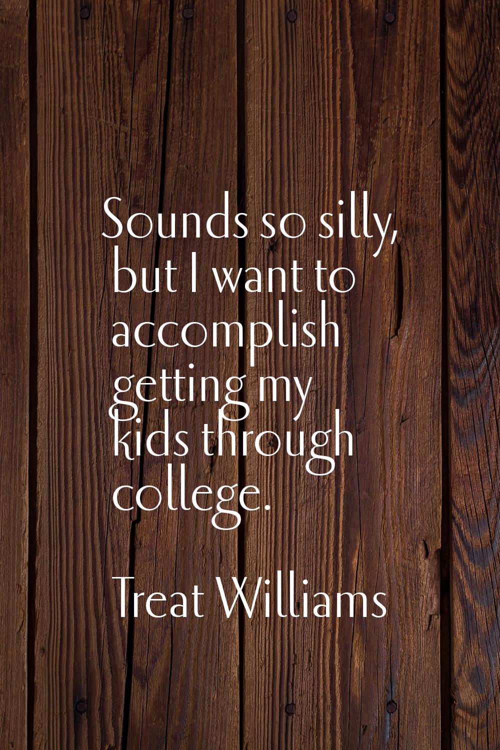 Sounds so silly, but I want to accomplish getting my kids through college.