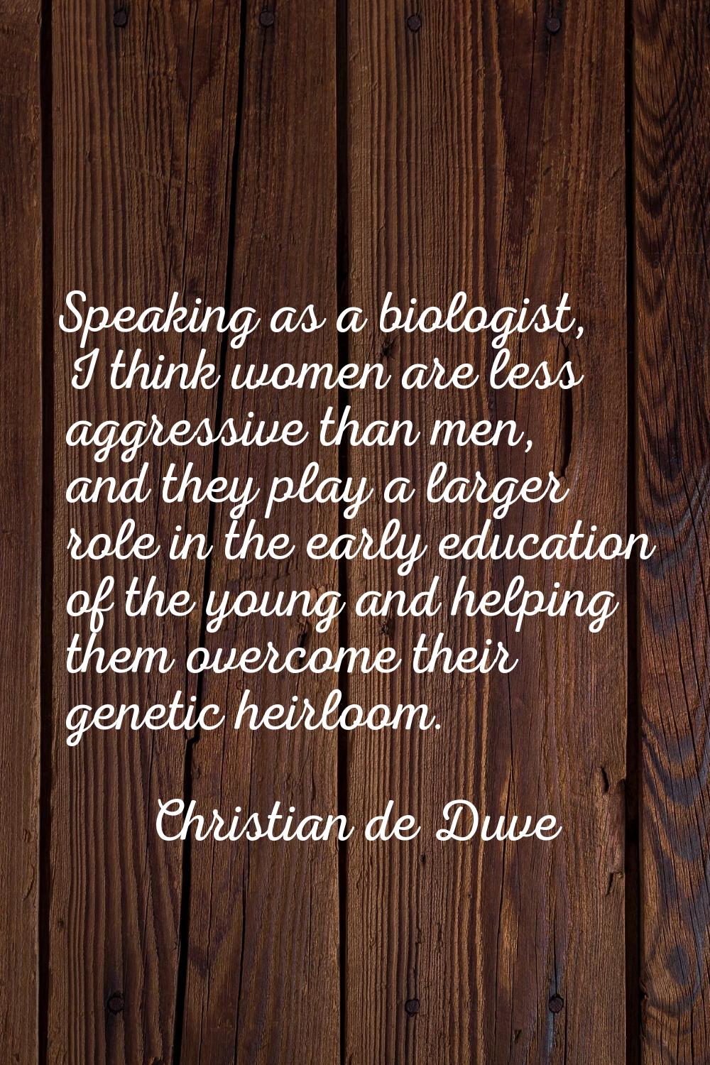 Speaking as a biologist, I think women are less aggressive than men, and they play a larger role in