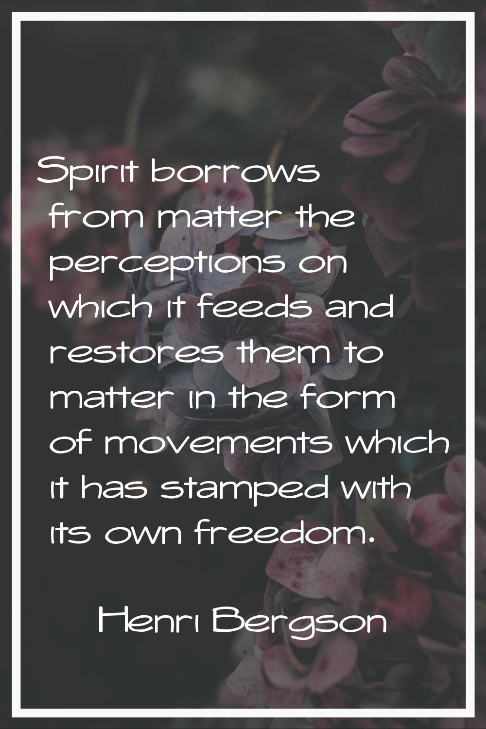 Spirit borrows from matter the perceptions on which it feeds and restores them to matter in the for