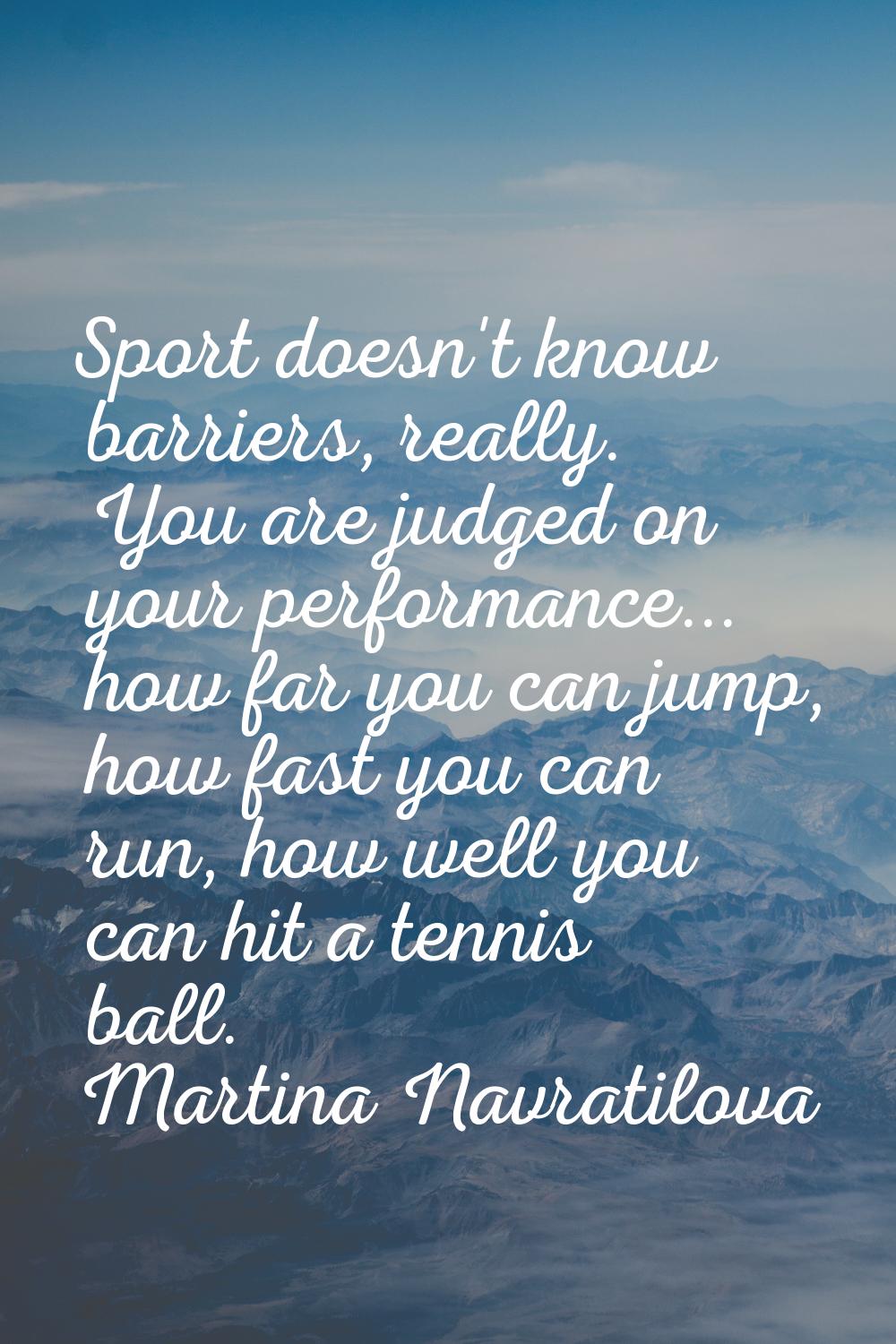 Sport doesn't know barriers, really. You are judged on your performance... how far you can jump, ho