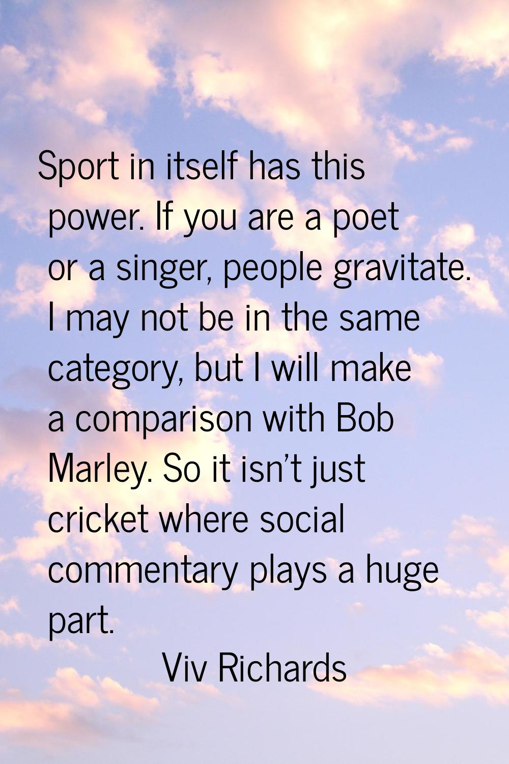 Sport in itself has this power. If you are a poet or a singer, people gravitate. I may not be in th