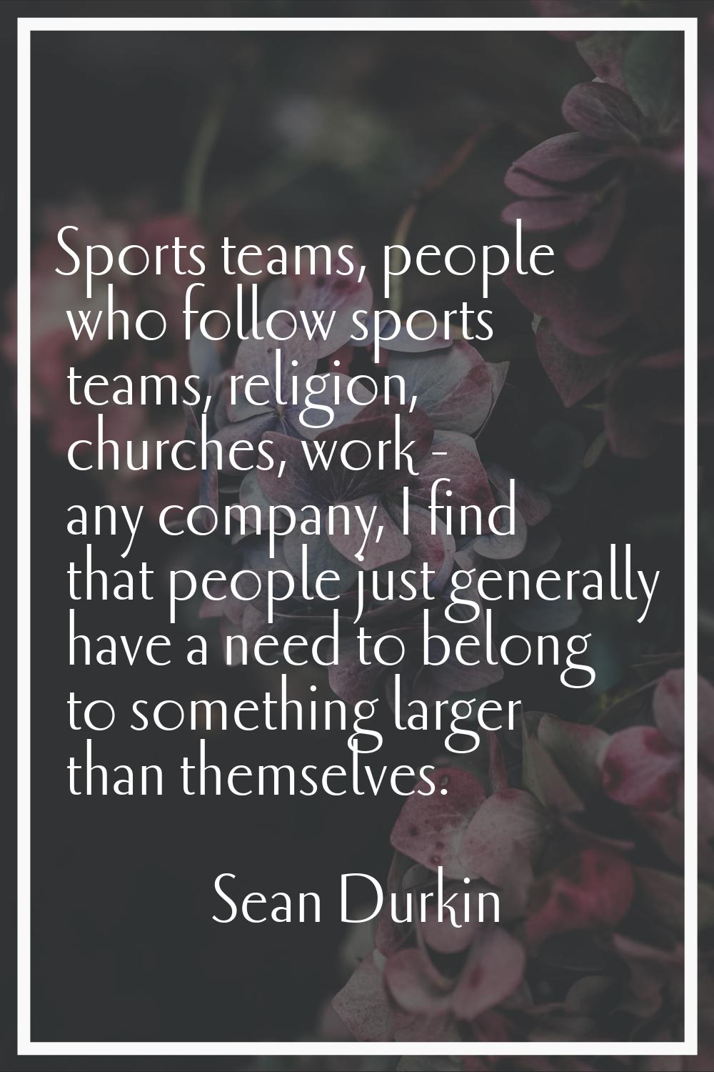 Sports teams, people who follow sports teams, religion, churches, work - any company, I find that p