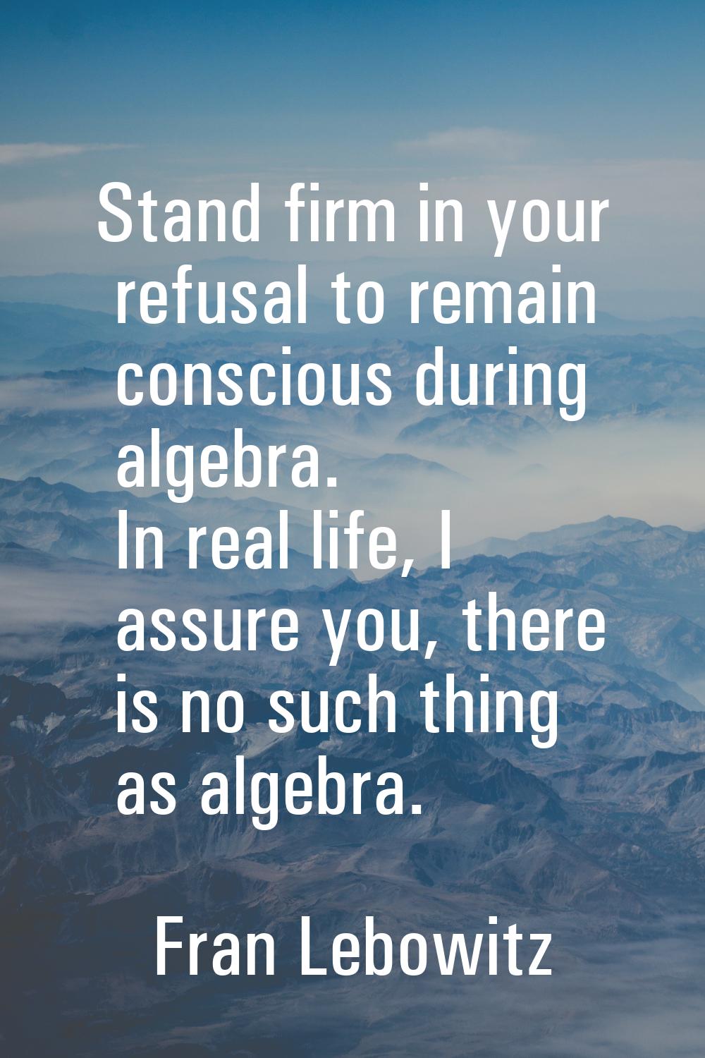 Stand firm in your refusal to remain conscious during algebra. In real life, I assure you, there is