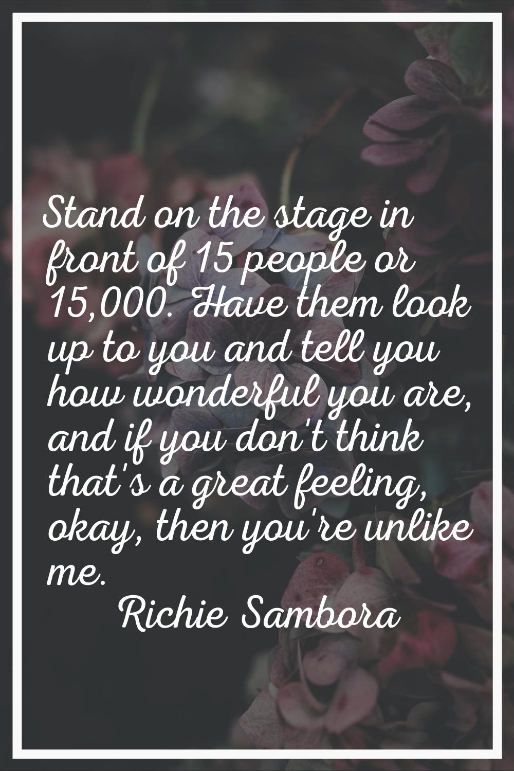 Stand on the stage in front of 15 people or 15,000. Have them look up to you and tell you how wonde