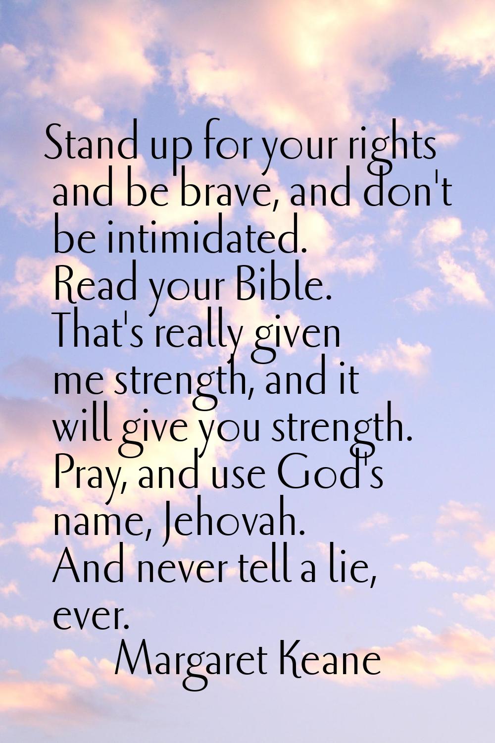 Stand up for your rights and be brave, and don't be intimidated. Read your Bible. That's really giv