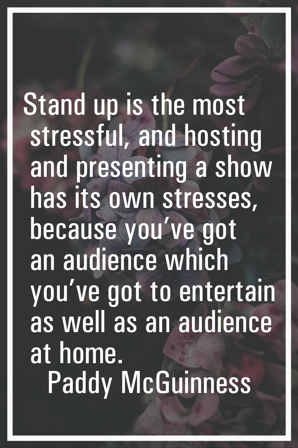 Stand up is the most stressful, and hosting and presenting a show has its own stresses, because you
