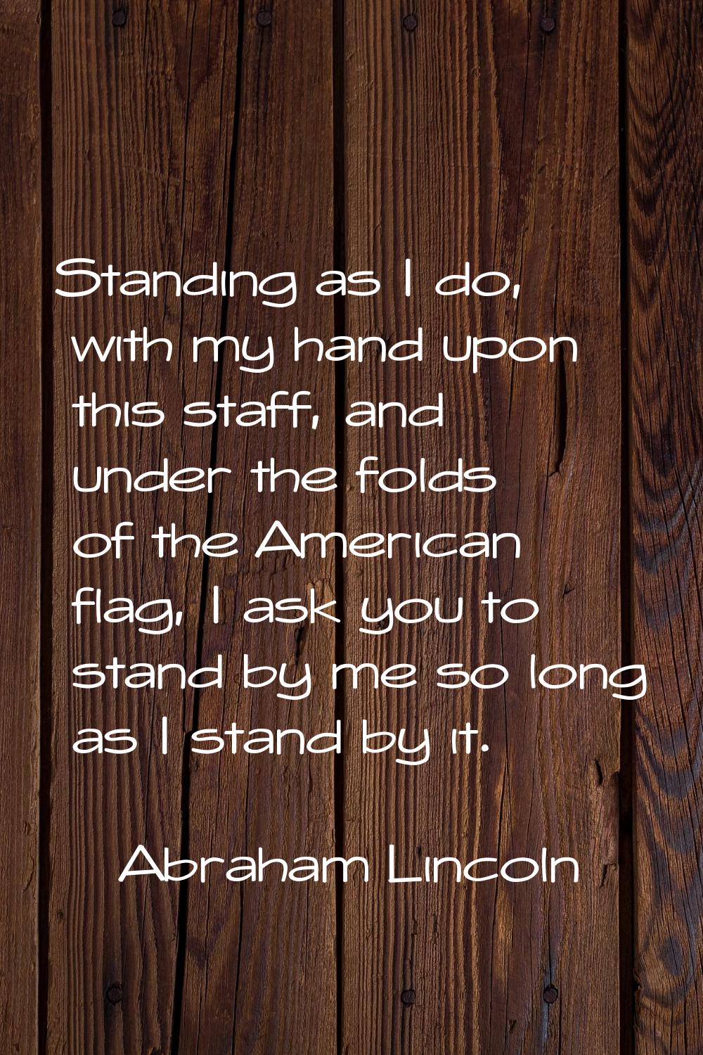 Standing as I do, with my hand upon this staff, and under the folds of the American flag, I ask you