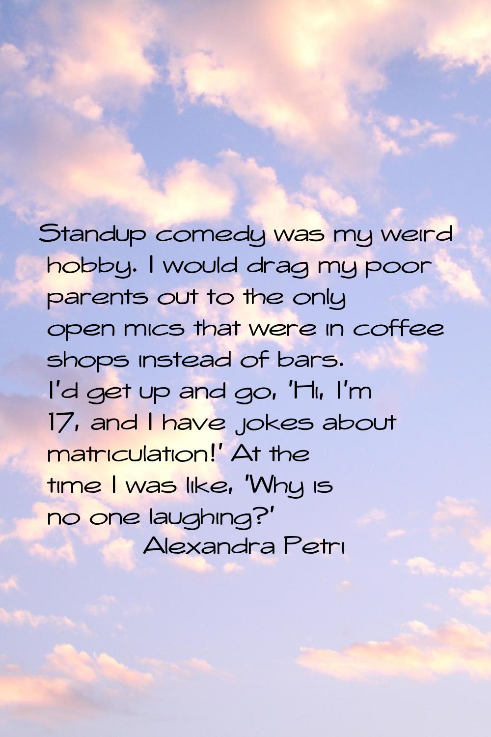 Standup comedy was my weird hobby. I would drag my poor parents out to the only open mics that were