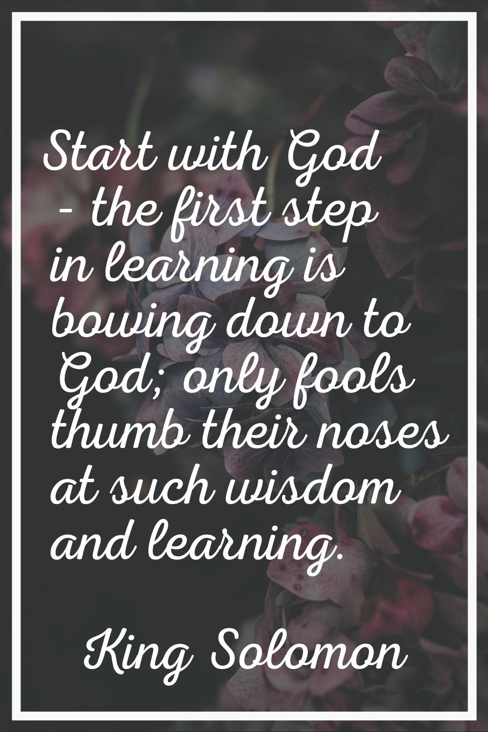 Start with God - the first step in learning is bowing down to God; only fools thumb their noses at 