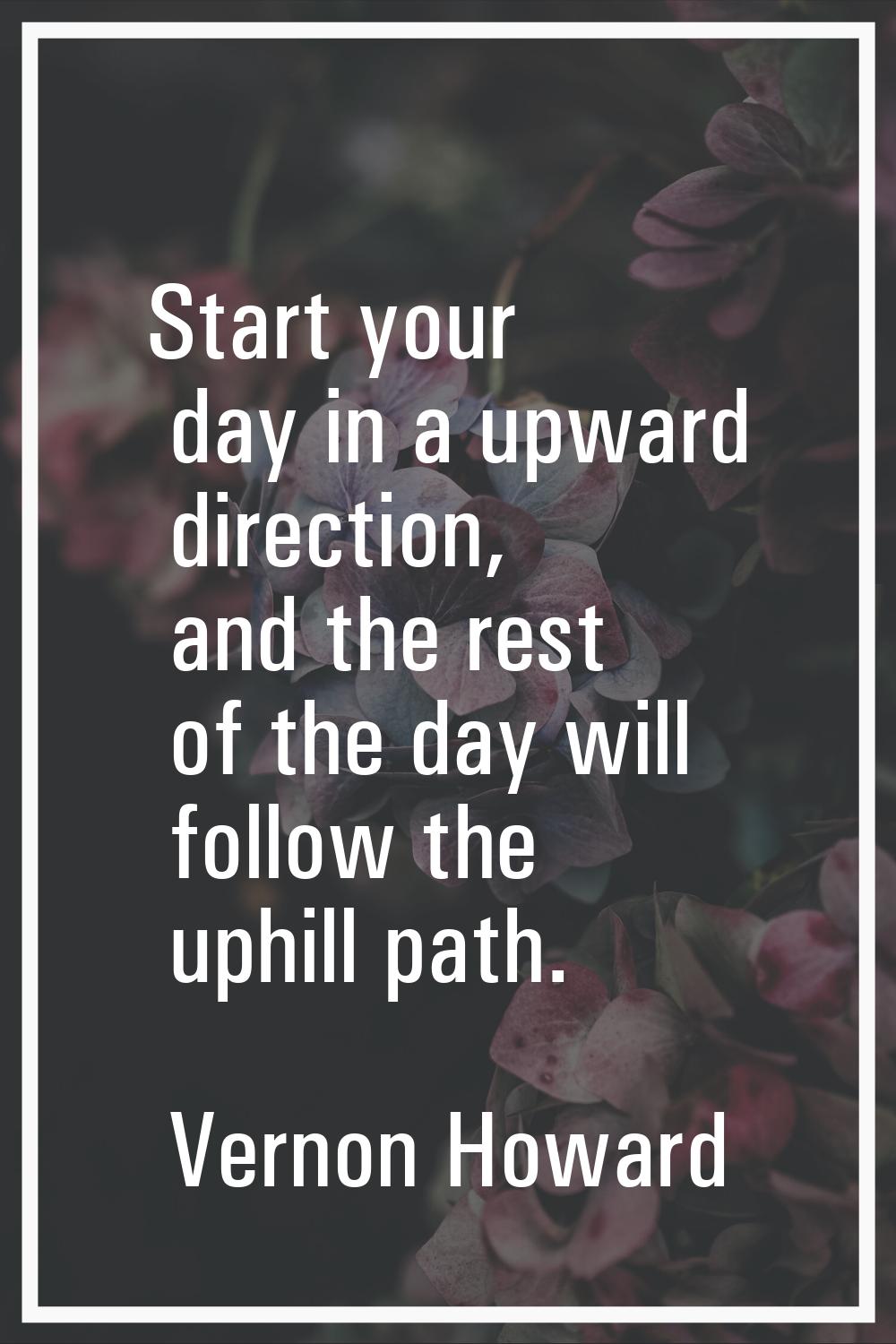 Start your day in a upward direction, and the rest of the day will follow the uphill path.
