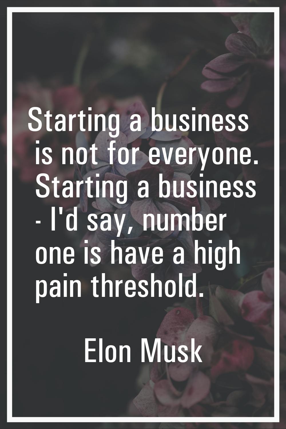 Starting a business is not for everyone. Starting a business - I'd say, number one is have a high p