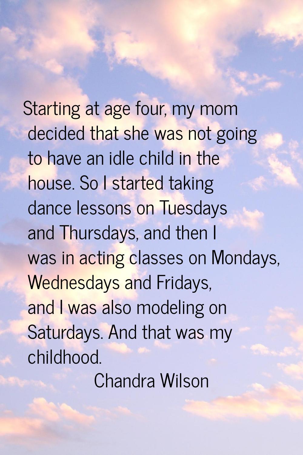 Starting at age four, my mom decided that she was not going to have an idle child in the house. So 