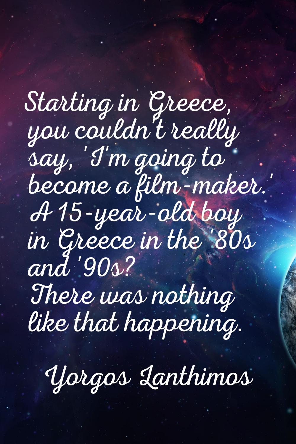 Starting in Greece, you couldn't really say, 'I'm going to become a film-maker.' A 15-year-old boy 