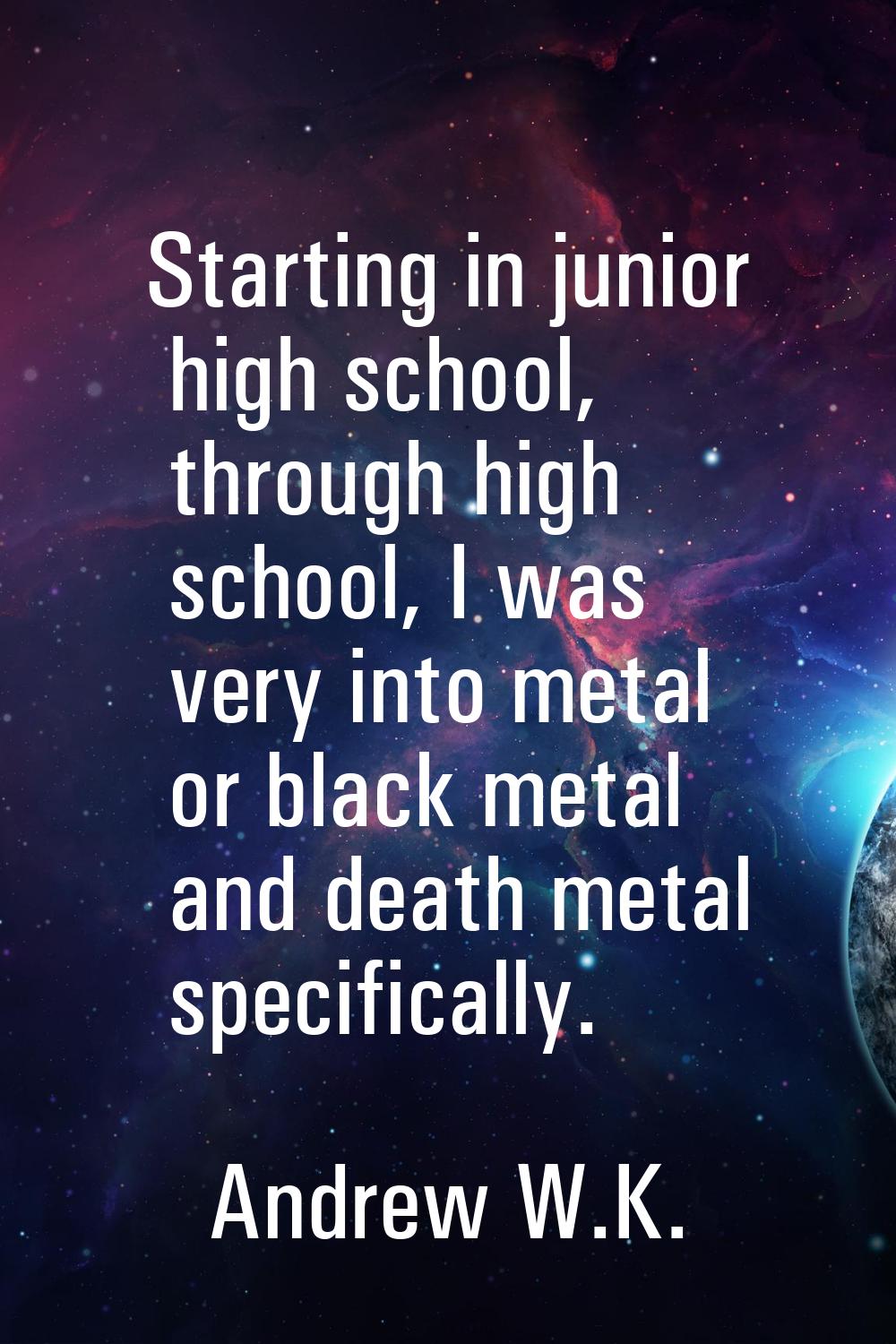 Starting in junior high school, through high school, I was very into metal or black metal and death