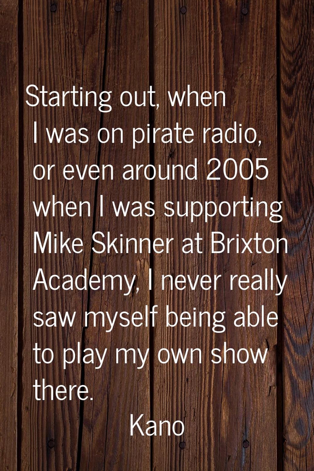 Starting out, when I was on pirate radio, or even around 2005 when I was supporting Mike Skinner at
