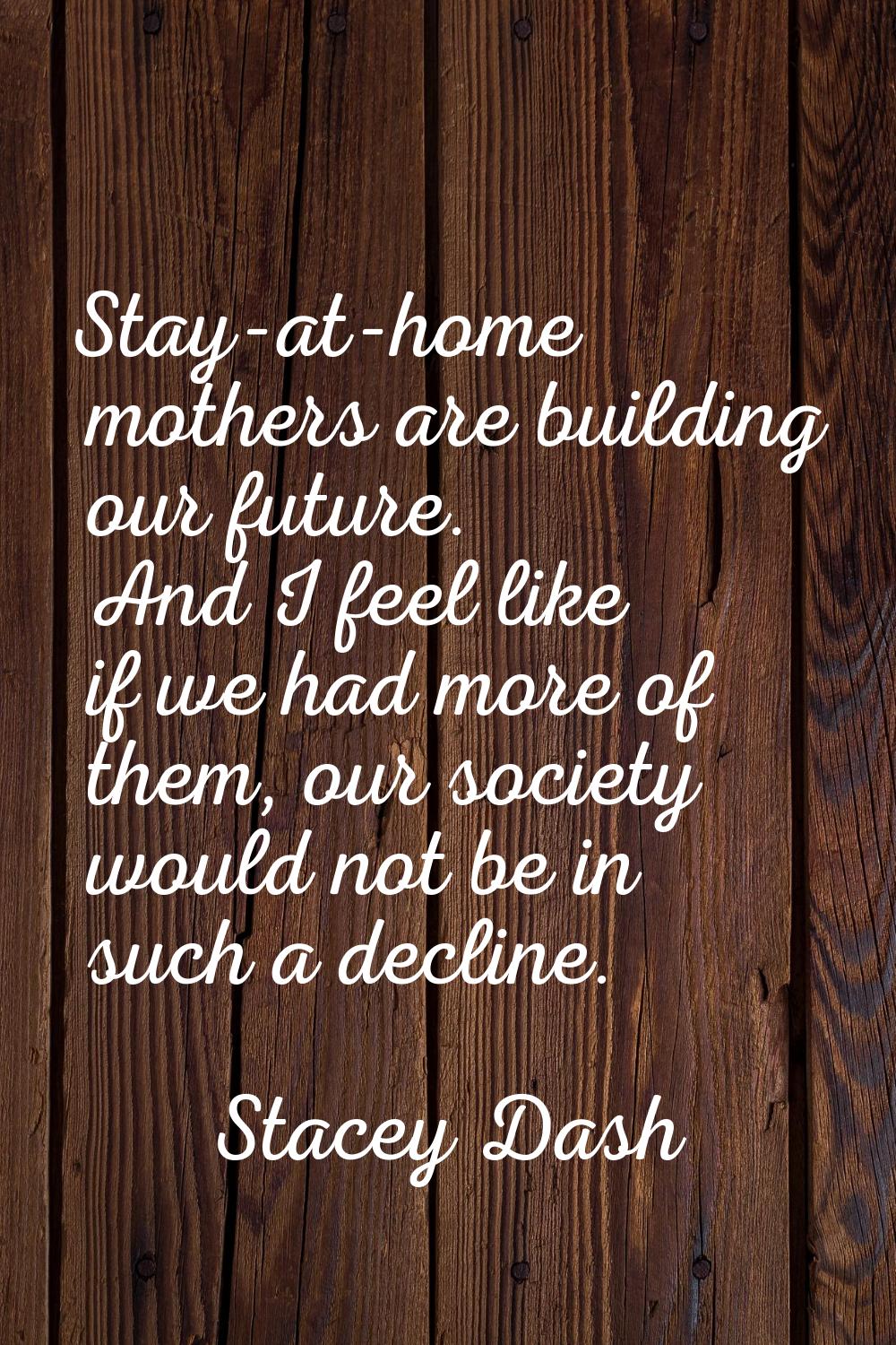 Stay-at-home mothers are building our future. And I feel like if we had more of them, our society w