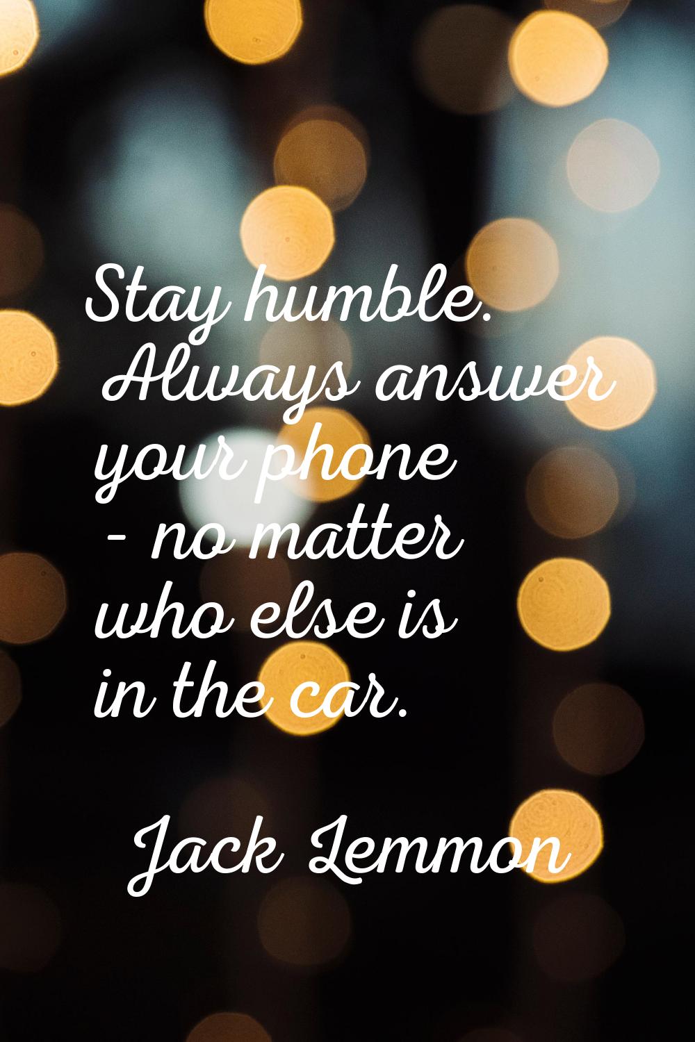Stay humble. Always answer your phone - no matter who else is in the car.