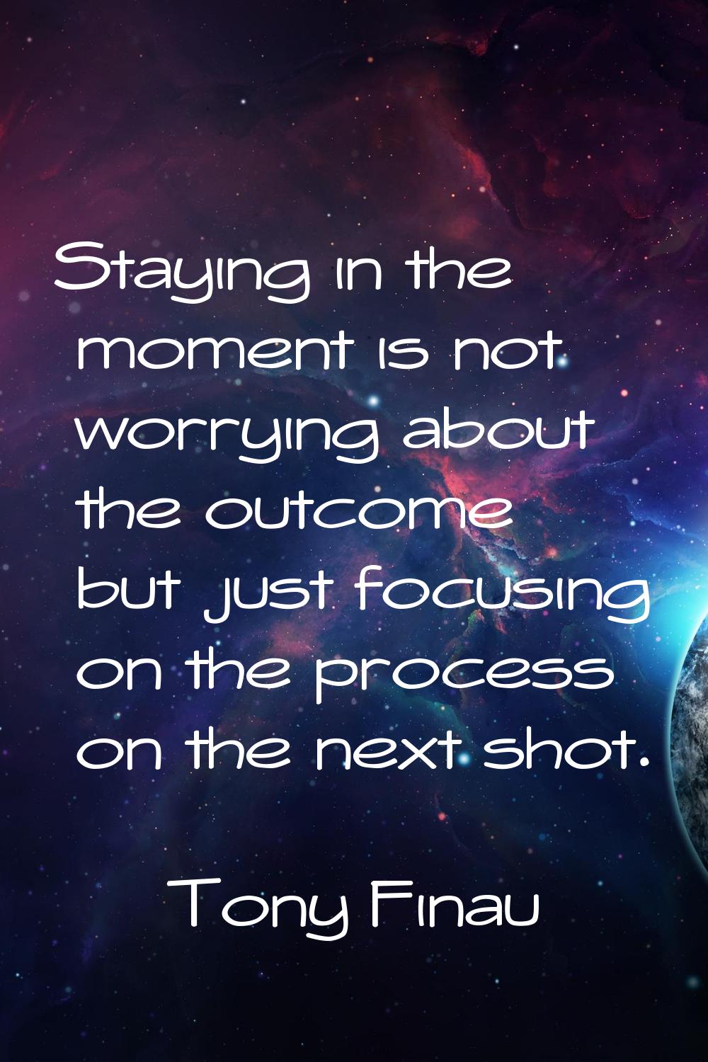Staying in the moment is not worrying about the outcome but just focusing on the process on the nex