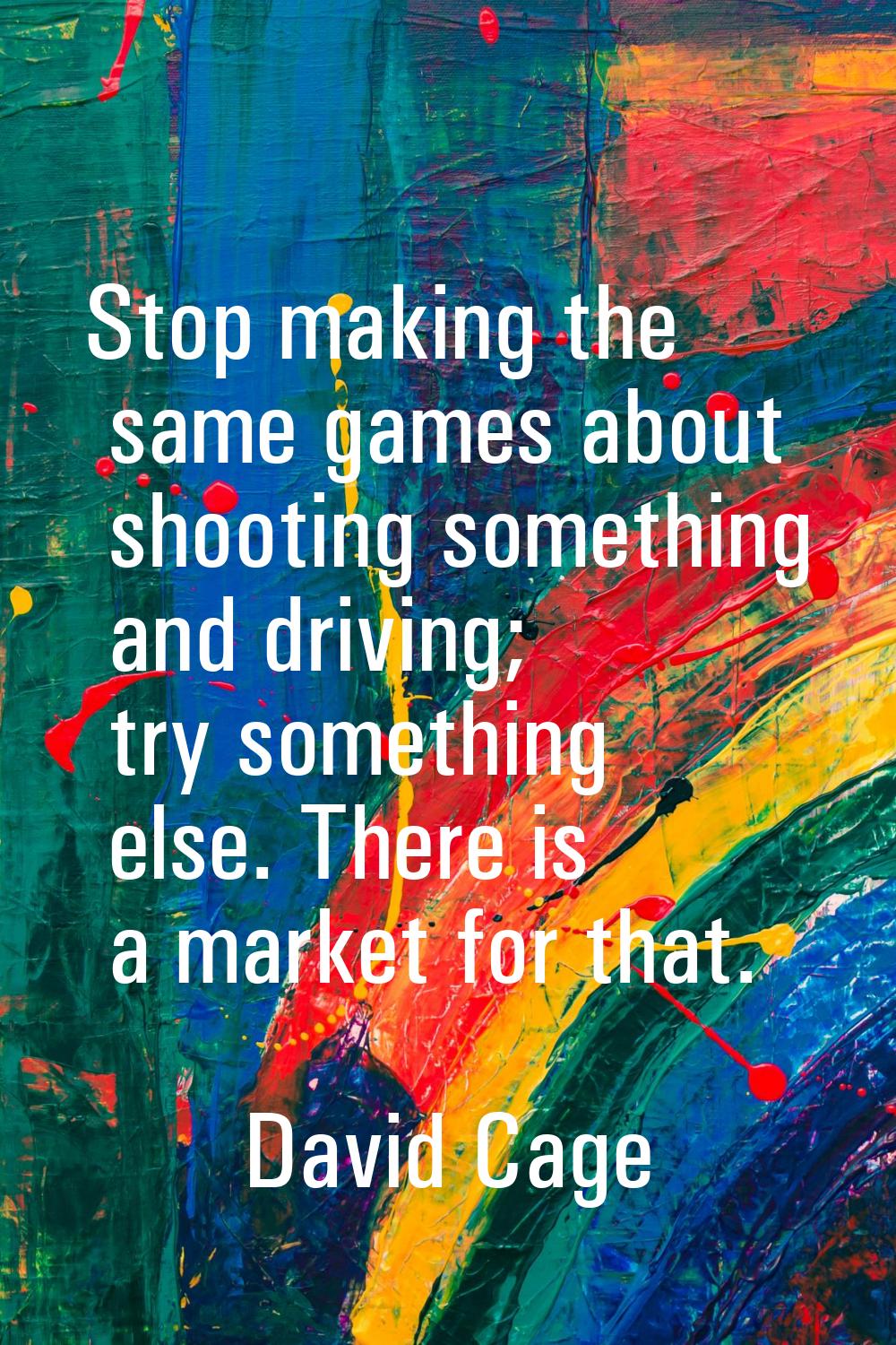 Stop making the same games about shooting something and driving; try something else. There is a mar