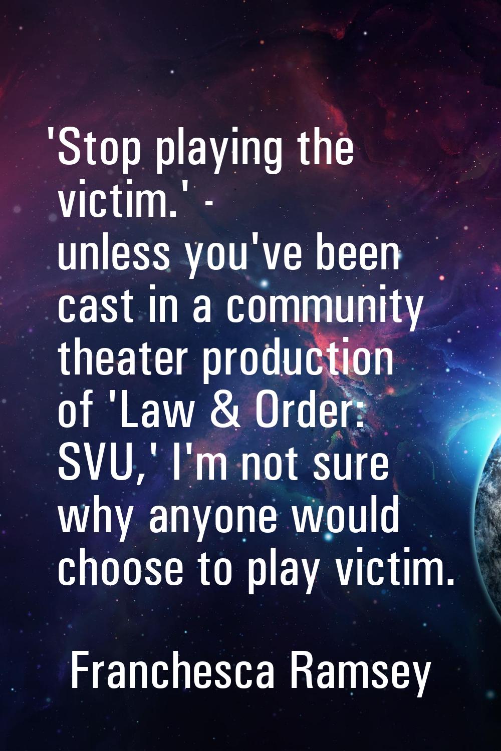 'Stop playing the victim.' - unless you've been cast in a community theater production of 'Law & Or